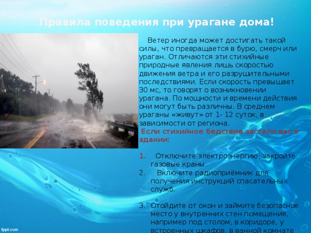 Правила поведения при урагане дома!       Ветер иногда может достигать такой силы, что превращается в бурю, смерч или ураган. Отличаются эти стихийные природные явления лишь скоростью движения ветра и его разрушительными последствиями. Если скорость превышает 30 мс, то говорят о возникновении урагана. По мощности и времени действия они могут быть различны. В среднем ураганы «живут» от 1- 12 суток, в зависимости от региона.   Если стихийное бедствие застало вас в здании:   Отключите электроэнергию, закройте газовые краны.     Включите радиоприёмник для получения инструкций спасательных служб.  Отойдите от окон и займите безопасное место у внутренних стен помещения, например под столом, в коридоре, у встроенных шкафов, в ванной комнате или туалете. Для освещения используйте фонарики на батарейках.           