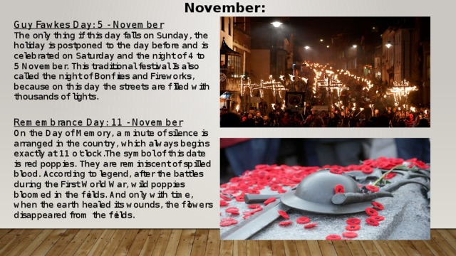 November: Guy Fawkes Day: 5 - November The only thing if this day falls on Sunday, the holiday is postponed to the day before and is celebrated on Saturday and the night of 4 to 5 November. This traditional festival Is also called the night of Bonfires and Fireworks, because on this day the streets are filled with thousands of lights.  Remembrance Day: 11 - November On the Day of Memory, a minute of silence is arranged in the country, which always begins exactly at 11 o'clock.The symbol of this date is red poppies. They are reminiscent of spilled blood. According to legend, after the battles during the First World War, wild poppies bloomed in the fields. And only with time, when the earth healed its wounds, the flowers disappeared from the fields. 