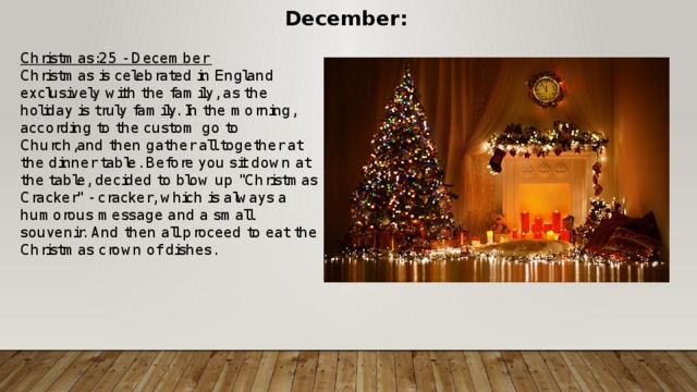 December: Christmas:25 - December Christmas is celebrated in England exclusively with the family, as the holiday is truly family. In the morning, according to the custom go to Church,and then gather all together at the dinner table. Before you sit down at the table, decided to blow up 