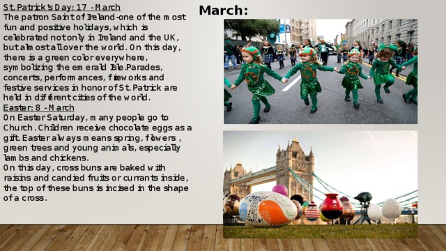 March: St. Patrick's Day: 17 - March The patron Saint of Ireland-one of the most fun and positive holidays, which is celebrated not only in Ireland and the UK, but almost all over the world. On this day, there is a green color everywhere, symbolizing the emerald Isle.Parades, concerts, performances, fireworks and festive services in honor of St. Patrick are held in different cities of the world. Easter: 8 - March On Easter Saturday, many people go to Church. Children receive chocolate eggs as a gift. Easter always means spring, flowers , green trees and young animals, especially lambs and chickens. On this day, cross buns are baked with raisins and candied fruits or currants inside, the top of these buns is incised in the shape of a cross.    