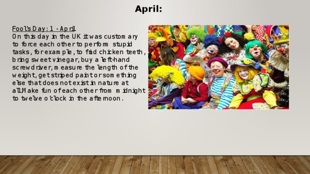 April: Fool's Day: 1 - April On this day in the UK it was customary to force each other to perform stupid tasks, for example, to find chicken teeth, bring sweet vinegar, buy a left-hand screwdriver, measure the length of the weight, get striped paint or something else that does not exist in nature at all.Make fun of each other from midnight to twelve o'clock in the afternoon.  