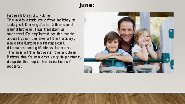 June: Father's Day: 21 - June The main attribute of the holiday in today's UK are gifts to fathers and grandfathers. This tradition is successfully exploited by the trade industry: on the eve of the holiday, almost all stores offer special discounts and gift ideas for men. The role of the father in the modern British family remains very important, despite the rapid feminization of society.   