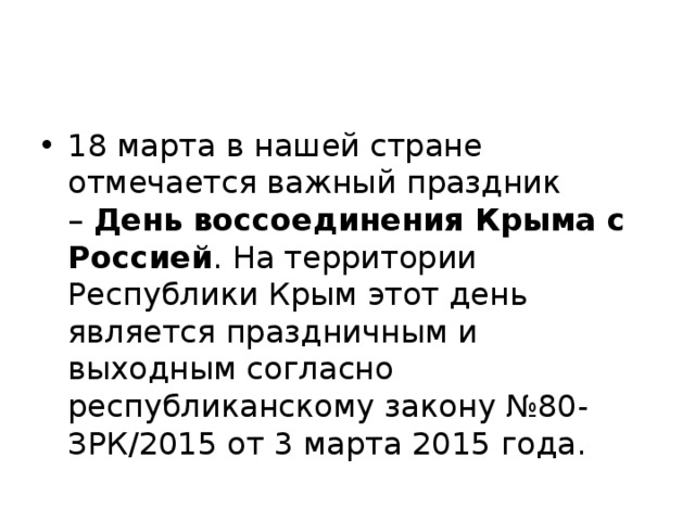 18 марта в нашей стране отмечается важный праздник –  День воссоединения Крыма с Россией . На территории Республики Крым этот день является праздничным и выходным согласно республиканскому закону №80-ЗРК/2015 от 3 марта 2015 года. 