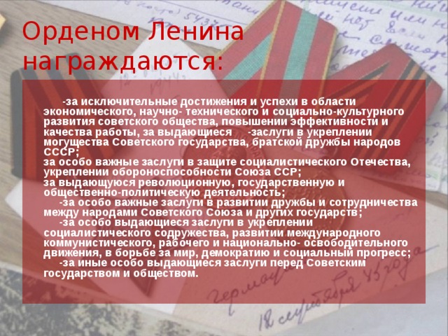 Орденом Ленина награждаются:       -за исключительные достижения и успехи в области экономического, научно- технического и социально-культурного развития советского общества, повышении эффективности и качества работы, за выдающиеся     -заслуги в укреплении могущества Советского государства, братской дружбы народов СССР;  за особо важные заслуги в защите социалистического Отечества, укреплении обороноспособности Союза ССР;  за выдающуюся революционную, государственную и общественно-политическую деятельность;       -за особо важные заслуги в развитии дружбы и сотрудничества между народами Советского Союза и других государств;       -за особо выдающиеся заслуги в укреплении социалистического содружества, развитии международного коммунистического, рабочего и национально- освободительного движения, в борьбе за мир, демократию и социальный прогресс;       -за иные особо выдающиеся заслуги перед Советским государством и обществом.  