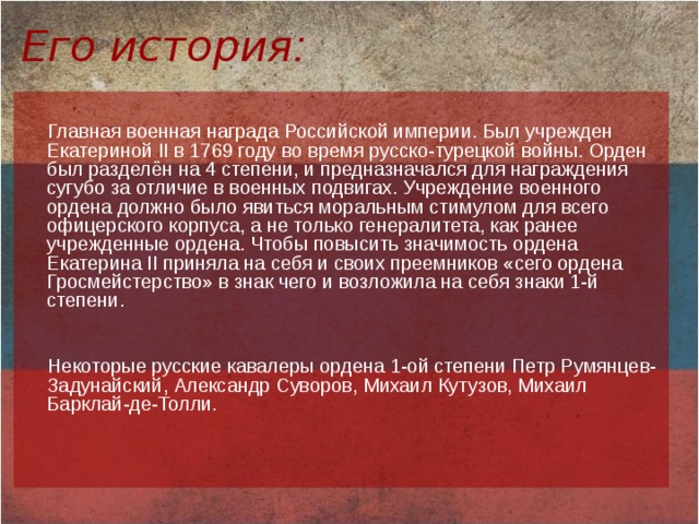 Его история :  Главная военная награда Российской империи. Был учрежден Екатериной II в 1769 году во время русско-турецкой войны. Орден был разделён на 4 степени, и предназначался для награждения сугубо за отличие в военных подвигах. Учреждение военного ордена должно было явиться моральным стимулом для всего офицерского корпуса, а не только генералитета, как ранее учрежденные ордена. Чтобы повысить значимость ордена Екатерина II приняла на себя и своих преемников «сего ордена Гросмейстерство» в знак чего и возложила на себя знаки 1-й степени.    Некоторые русские кавалеры ордена 1-ой степени Петр Румянцев-Задунайский, Александр Суворов, Михаил Кутузов, Михаил Барклай-де-Толли.   