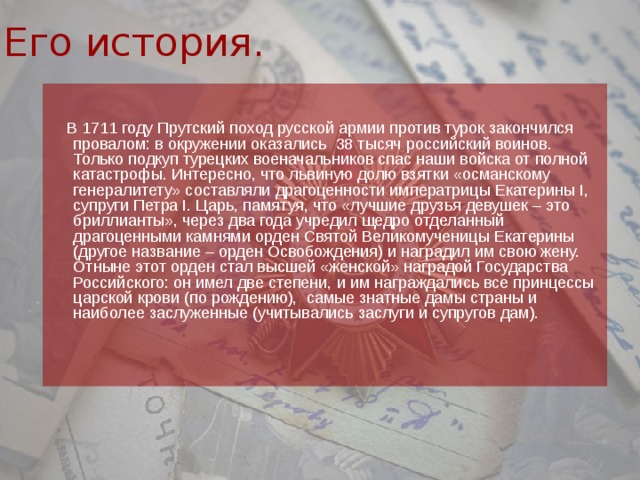 Его история.  В 1711 году Прутский поход русской армии против турок закончился провалом: в окружении оказались  38 тысяч российский воинов. Только подкуп турецких военачальников спас наши войска от полной катастрофы. Интересно, что львиную долю взятки «османскому генералитету» составляли драгоценности императрицы Екатерины I, супруги Петра I. Царь, памятуя, что «лучшие друзья девушек – это бриллианты», через два года учредил щедро отделанный драгоценными камнями орден Святой Великомученицы Екатерины (другое название – орден Освобождения) и наградил им свою жену. Отныне этот орден стал высшей «женской» наградой Государства Российского: он имел две степени, и им награждались все принцессы царской крови (по рождению),  самые знатные дамы страны и наиболее заслуженные (учитывались заслуги и супругов дам).    