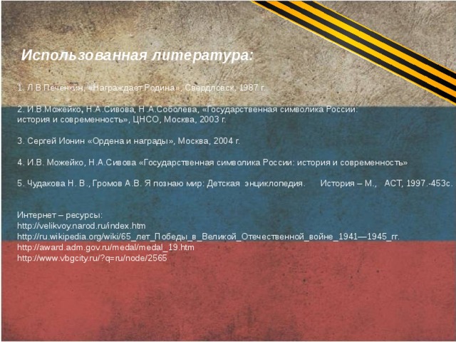  Использованная литература: 1. Л.В.Печенкин, «Награждает Родина», Свердловск, 1987 г. 2. И.В.Можейко , Н.А.Сивова, Н.А.Соболева, «Государственная символика России: история и современность», ЦНСО, Москва, 2003 г.  3. Сергей Ионин «Ордена и награды», Москва, 2004 г.   4. И.В. Можейко, Н.А.Сивова «Государственная символика России: история и современность» 5. Чудакова Н. В., Громов А.В. Я познаю мир: Детская энциклопедия. История – М., АСТ, 1997.-453с. Интернет – ресурсы: http://velikvoy.narod.ru/index.htm http://ru.wikipedia.org/wiki/65_лет_Победы_в_Великой_Отечественной_войне_1941—1945_гг. http://award.adm.gov.ru/medal/medal_19.htm http://www.vbgcity.ru/?q=ru/node/2565 