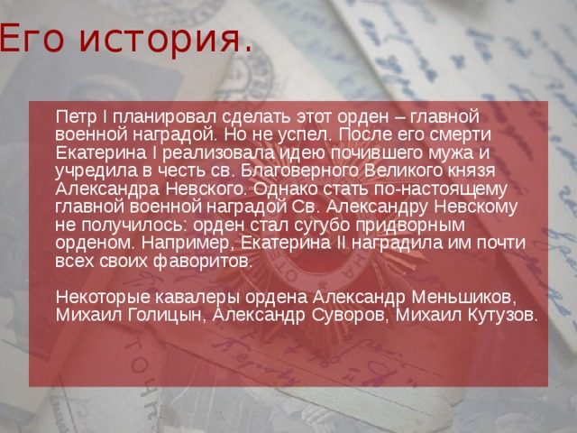 Его история.  Петр I планировал сделать этот орден – главной военной наградой. Но не успел. После его смерти Екатерина I реализовала идею почившего мужа и учредила в честь св. Благоверного Великого князя Александра Невского. Однако стать по-настоящему главной военной наградой Св. Александру Невскому не получилось: орден стал сугубо придворным орденом. Например, Екатерина II наградила им почти всех своих фаворитов.   Некоторые кавалеры ордена Александр Меньшиков, Михаил Голицын, Александр Суворов, Михаил Кутузов.    