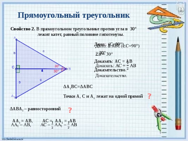 Прямоугольный треугольник Свойство 2. В прямоугольном треугольнике против угла в 30°  лежит катет, равный половине гипотенузы.   Дано: (С=90°)  = 30° Доказать: АС = АВ Доказательство. ΔА 1 ВС=ΔАВС Точки А, С и А 1 лежат на одной прямой ? ΔАВА 1 – равносторонний ? АА 1 = АВ, АС = АА 1 = АВ   