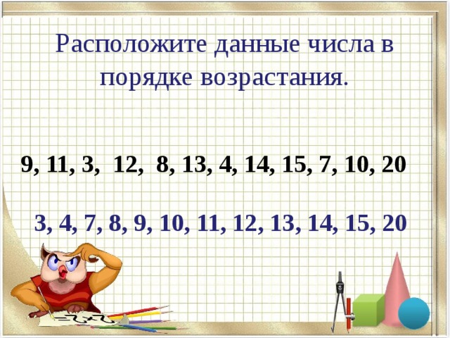  Расположите данные числа в порядке возрастания.    9, 11, 3, 12, 8, 13, 4, 14, 15, 7, 10, 20  3, 4, 7, 8, 9, 10, 11, 12, 13, 14, 15, 20 