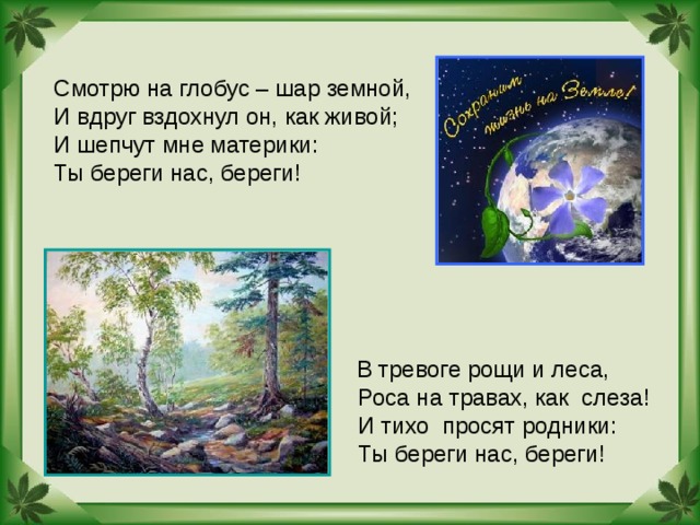 Смотрю на глобус – шар земной, И вдруг вздохнул он, как живой; И шепчут мне материки: Ты береги нас, береги! В тревоге рощи и леса,  Роса на травах, как слеза!  И тихо просят родники:  Ты береги нас, береги! 