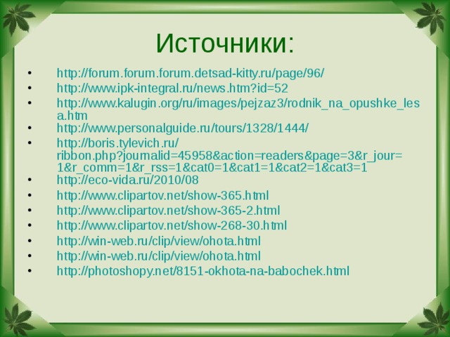 Источники: http://forum.forum.forum.detsad-kitty.ru/page/96/ http://www.ipk-integral.ru/news.htm?id=52 http://www.kalugin.org/ru/images/pejzaz3/rodnik_na_opushke_lesa.htm http :// www.personalguide.ru / tours /1328/1444/ http :// boris.tylevich.ru / ribbon.php?journalid=45958&action=readers&page=3&r_jour=1&r_comm=1&r_rss=1&cat0=1&cat1=1&cat2=1&cat3=1 http://eco-vida.ru/2010/08 http :// www.clipartov.net /show-365.html http :// www.clipartov.net /show-365-2.html http :// www.clipartov.net /show-268-30.html http :// win-web.ru / clip / view / ohota.html http :// win-web.ru / clip / view / ohota.html http :// photoshopy.net /8151-okhota-na-babochek.html    