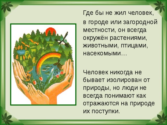  Где бы не жил человек,  в городе или загородной местности, он всегда окружён растениями, животными, птицами, насекомыми…  Человек никогда не бывает изолирован от природы, но люди не всегда понимают как отражаются на природе их поступки. 