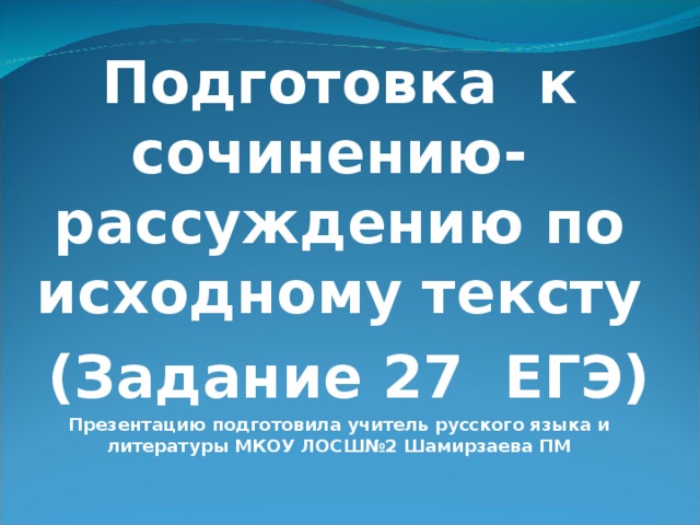 Подготовка к сочинению- рассуждению по исходному тексту  (Задание 27 ЕГЭ) Презентацию подготовила учитель русского языка и литературы МКОУ ЛОСШ№2 Шамирзаева ПМ