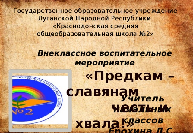 Государственное образовательное учреждение Луганской Народной Республики «Краснодонская средняя общеобразовательная школа №2» Внеклассное воспитательное мероприятие  «Предкам – славянам  честь и хвала!» Учитель начальных классов Ерохина Л.С. 