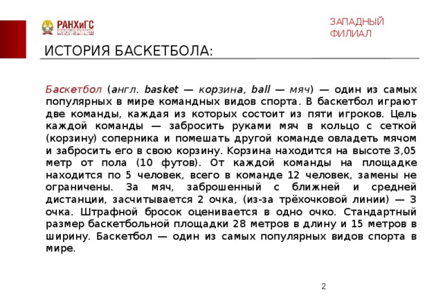 ЗАПАДНЫЙ ФИЛИАЛ ИСТОРИЯ БАСКЕТБОЛА: Баскетбол ( англ . basket — корзина, ball — мяч ) — один из самых популярных в мире командных видов спорта. В баскетбол играют две команды, каждая из которых состоит из пяти игроков. Цель каждой команды — забросить руками мяч в кольцо с сеткой (корзину) соперника и помешать другой команде овладеть мячом и забросить его в свою корзину. Kорзина находится на высоте 3,05 метр от пола (10 футов). От каждой команды на площадке находится по 5 человек, всего в команде 12 человек, замены не ограничены. За мяч, заброшенный с ближней и средней дистанции, засчитывается 2 очка, (из-за трёхочковой линии) — 3 очка. Штрафной бросок оценивается в одно очко. Стандартный размер баскетбольной площадки 28 метров в длину и 15 метров в ширину. Баскетбол — один из самых популярных видов спорта в мире.  
