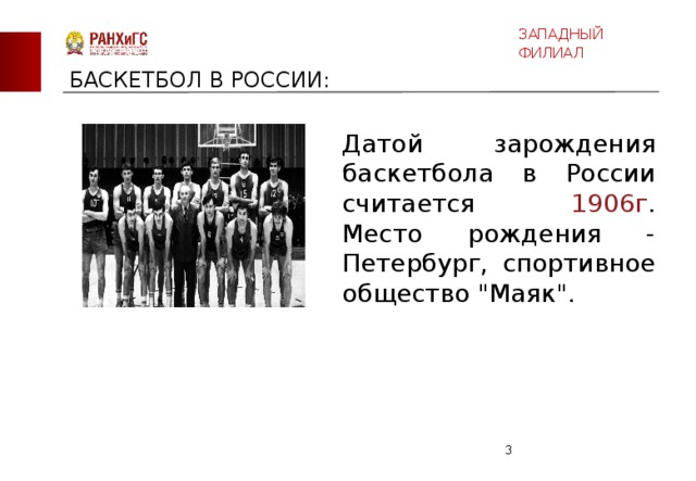 ЗАПАДНЫЙ ФИЛИАЛ БАСКЕТБОЛ В РОССИИ: Датой зарождения баскетбола в России считается 1906г . Место рождения - Петербург, спортивное общество 