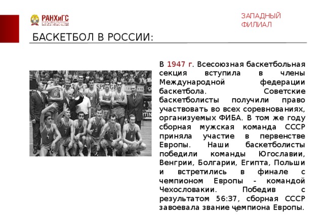 ЗАПАДНЫЙ ФИЛИАЛ БАСКЕТБОЛ В РОССИИ: В 1947 г . Всесоюзная баскетбольная секция вступила в члены Международной федерации баскетбола. Советские баскетболисты получили право участвовать во всех соревнованиях, организуемых ФИБА. В том же году сборная мужская команда СССР приняла участие в первенстве Европы. Наши баскетболисты победили команды Югославии, Венгрии, Болгарии, Египта, Польши и встретились в финале с чемпионом Европы - командой Чехословакии. Победив с результатом 56:37, сборная СССР завоевала звание чемпиона Европы.  