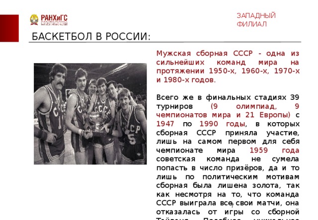 ЗАПАДНЫЙ ФИЛИАЛ БАСКЕТБОЛ В РОССИИ: Мужская сборная СССР - одна из сильнейших команд мира на протяжении 1950-х, 1960-х, 1970-х и 1980-х годов. Всего же в финальных стадиях 39 турниров (9 олимпиад, 9 чемпионатов мира и 21 Европы) с 1947 по 1990 годы , в которых сборная СССР приняла участие, лишь на самом первом для себя чемпионате мира 1959 года советская команда не сумела попасть в число призёров, да и то лишь по политическим мотивам сборная была лишена золота, так как несмотря на то, что команда СССР выиграла все свои матчи, она отказалась от игры со сборной Тайваня. Подобное уникальное достижение не покорилось больше ни одной баскетбольной сборной.  