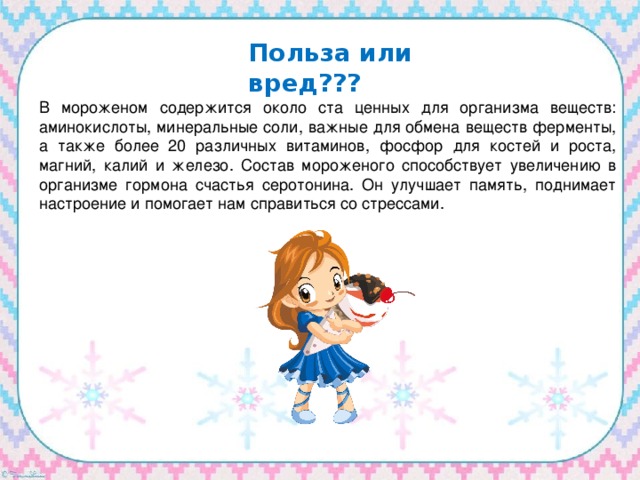 Польза или вред??? В мороженом содержится около ста ценных для организма веществ: аминокислоты, минеральные соли, важные для обмена веществ ферменты, а также более 20 различных витаминов, фосфор для костей и роста, магний, калий и железо. Состав мороженого способствует увеличению в организме гормона счастья серотонина. Он улучшает память, поднимает настроение и помогает нам справиться со стрессами. 