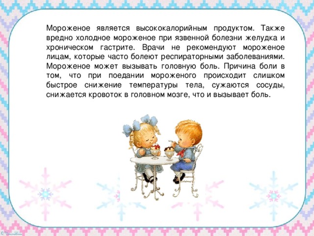 Мороженое является высококалорийным продуктом. Также вредно холодное мороженое при язвенной болезни желудка и хроническом гастрите. Врачи не рекомендуют мороженое лицам, которые часто болеют респираторными заболеваниями. Мороженое может вызывать головную боль. Причина боли в том, что при поедании мороженого происходит слишком быстрое снижение температуры тела, сужаются сосуды, снижается кровоток в головном мозге, что и вызывает боль. 