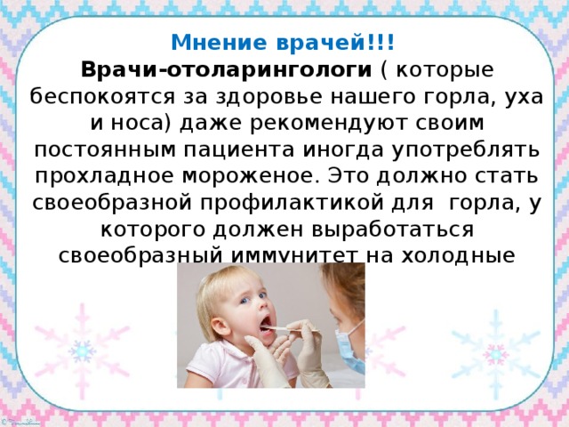 Мнение врачей!!! Врачи-отоларингологи ( которые беспокоятся за здоровье нашего горла, уха и носа) даже рекомендуют своим постоянным пациента иногда употреблять прохладное мороженое. Это должно стать своеобразной профилактикой для горла, у которого должен выработаться своеобразный иммунитет на холодные продукты. 