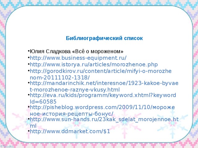 Библиографический список Юлия Сладкова «Всё о мороженом» http://www.business-equipment.ru/ http://www.istorya.ru/articles/morozhenoe.php http://gorodkirov.ru/content/article/mifyi-o-morozhenom-20111102-1318/ http://mandarinchik.net/interesnoe/1923-kakoe-byvaet-morozhenoe-raznye-vkusy.html http://eva.ru/kids/programm/keyword.xhtml?keywordId=60585 http://pisheblog.wordpress.com/2009/11/10/мороженое-история-рецепты-бонус/ http://www.sun-hands.ru/23kak_sdelat_morojennoe.html http://www.ddmarket.com/$1 