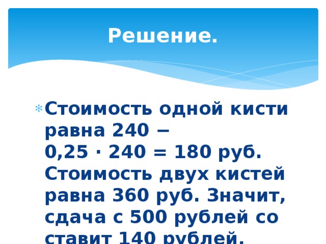 Решение. Стоимость одной кисти равна 240 − 0,25 · 240 = 180 руб. Сто­и­мость двух ки­стей равна 360 руб. Значит, сдача с 500 руб­лей со­ста­вит 140 рублей. Ответ: 140. 