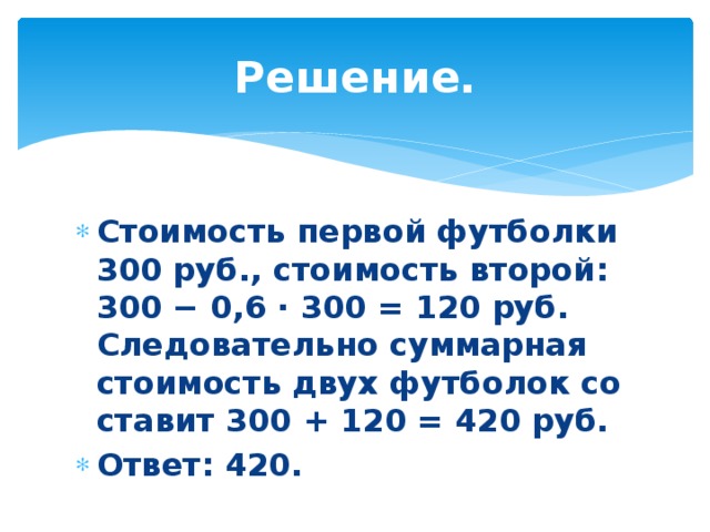 Решение. Стоимость пер­вой фут­бол­ки 300 руб., сто­и­мость вто­рой: 300 − 0,6 · 300 = 120 руб. Сле­до­ва­тель­но сум­мар­ная сто­и­мость двух фут­бо­лок со­ста­вит 300 + 120 = 420 руб.  Ответ: 420. 