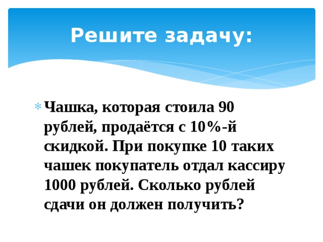 Решите задачу: Чашка, ко­то­рая сто­и­ла 90 рублей, продаётся с 10%-й скидкой. При по­куп­ке 10 таких чашек по­ку­па­тель отдал кас­си­ру 1000 рублей. Сколь­ко руб­лей сдачи он дол­жен получить? 