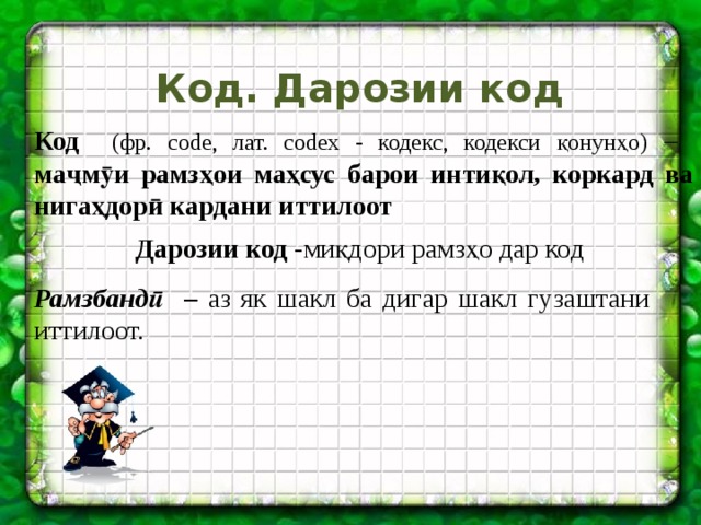 Код. Дарозии код Код (фр. code, лат. codex - кодекс, кодекси қонунҳо) –  маҷмӯи рамзҳои маҳсус барои интиқол, коркард ва нигаҳдорӣ кардани иттилоот Дарозии код -миқдори рамзҳо дар код Рамзбандӣ – аз як шакл ба дигар шакл гузаштани иттилоот. 