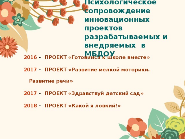 Психологическое сопровождение инновационных проектов разрабатываемых и внедряемых в МБДОУ 2016 – ПРОЕКТ «Готовимся к школе вместе» 2017 – ПРОЕКТ «Развитие мелкой моторики. Развитие речи» 2017 – ПРОЕКТ «Здравствуй детский сад» 2018 – ПРОЕКТ «Какой я ловкий!» 