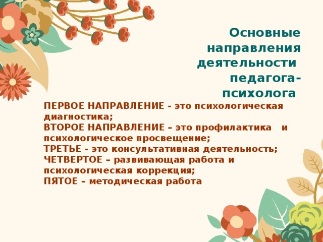 Основные направления деятельности педагога-психолога ПЕРВОЕ НАПРАВЛЕНИЕ - это психологическая диагностика; ВТОРОЕ НАПРАВЛЕНИЕ – это профилактика и психологическое просвещение; ТРЕТЬЕ - это консультативная деятельность; ЧЕТВЕРТОЕ – развивающая работа и психологическая коррекция; ПЯТОЕ – методическая работа 