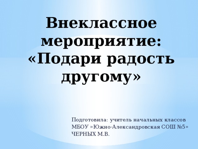 Внеклассное мероприятие:  «Подари радость другому» Подготовила: учитель начальных классов МБОУ »Южно-Александровская СОШ №5» ЧЕРНЫХ М.В.
