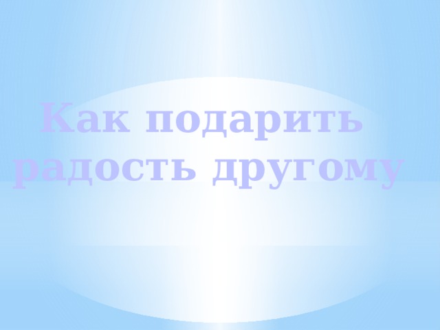 Как подарить  радость другому