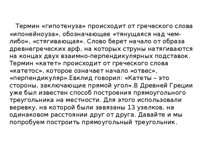   Термин «гипотенуза» происходит от греческого слова «ипонейноуза», обозначающее «тянущаяся над чем-либо», «стягивающая». Слово берет начало от образа древнегреческих арф, на которых струны натягиваются на концах двух взаимно-перпендикулярных подставок. Термин «катет» происходит от греческого слова «катетос», которое означает начало «отвес», «перпендикуляр».Евклид говорил: «Катеты – это стороны, заключающие прямой угол».В Древней Греции уже был известен способ построения прямоугольного треугольника на местности. Для этого использовали веревку, на которой были завязаны 13 узелков, на одинаковом расстоянии друг от друга. Давайте и мы попробуем построить прямоугольный треугольник. 