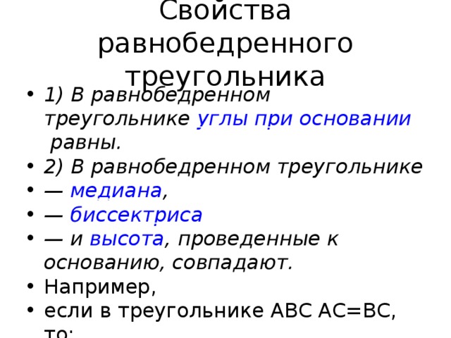 Свойства равнобедренного треугольника 1) В равнобедренном треугольнике  углы при основании  равны. 2) В равнобедренном треугольнике —  медиана , —  биссектриса — и  высота , проведенные к основанию, совпадают. Например, если в треугольнике ABC AC=BC, то:  ∠ A=∠B CF — высота, медиана и биссектриса, то есть, ∠AFC=90º, AF=BF, ∠ ACF=∠BCF. Треугольники ACF и BCF — равные прямоугольные треугольники.    3) В равнобедренном треугольнике —  биссектрисы, проведенные из вершин при основании , равны; —  высоты, проведенные из вершин при основании , равны; —  медианы, проведенные из вершин при основании , равны.   