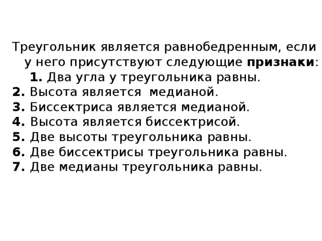 Треугольник является равнобедренным, если у него присутствуют следующие  признаки :  1.  Два угла у треугольника равны. 2.  Высота является медианой. 3.  Биссектриса является медианой. 4.  Высота является биссектрисой. 5.  Две высоты треугольника равны. 6.  Две биссектрисы треугольника равны. 7.  Две медианы треугольника равны. 