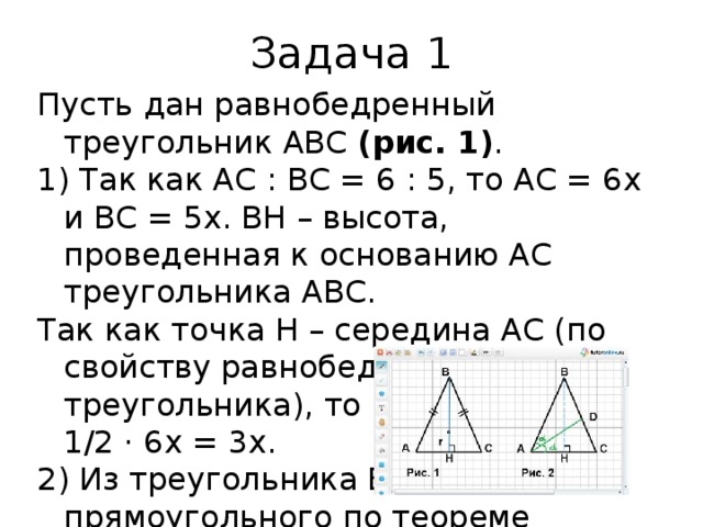 Задача 1 Пусть дан равнобедренный треугольник АВС  (рис. 1) . 1) Так как АС : ВС = 6 : 5, то АС = 6х и ВС = 5х. ВН – высота, проведенная к основанию АС треугольника АВС. Так как точка Н – середина АС (по свойству равнобедренного треугольника), то НС = 1/2 АС = 1/2 · 6х = 3х. 2) Из треугольника ВНС – прямоугольного по теореме Пифагора ВС 2  = ВН 2  + НС 2 ; (5х) 2  = 8 2  + (3х) 2 ; 16х 2  = 64; х 2  = 4; х = 2, тогда АС = 6х = 6 · 2 = 12 и ВС = 5х = 5 · 2 = 10. 3) Так как точка пересечения биссектрис треугольника является центром вписанной в него окружности, то ОН = r . Радиус вписанной в треугольник АВС окружности найдем по формуле S = pr; r = S/p. 4) S ABC  = 1/2 · (AC · BH); S ABC  = 1/2 · (12 · 8) = 48; p = 1/2 · (AB + BC + AC); p = 1/2 · (10 + 10 + 12) = 16, тогда ОН = r = 48/16 = 3. Отсюда ВО = ВН – ОН; ВО = 8 – 3 = 5. Ответ: 5. 
