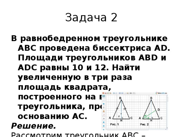 Задача 2 В равнобедренном треугольнике АВС проведена биссектриса АD. Площади треугольников ABD и ADC равны 10 и 12. Найти увеличенную в три раза площадь квадрата, построенного на высоте этого треугольника, проведенной к основанию АС. Решение. Рассмотрим треугольник АВС – равнобедренный, АD – биссектриса угла А  (рис. 2). 1) Распишем площади треугольников ВАD и DAC: S BAD  = 1/2 · AB · AD · sin α; S DAC  = 1/2 · AC · AD · sin α. 2) Найдем отношение площадей: S BAD /S DAC  = (1/2 · AB · AD · sin α) / (1/2 · AC · AD · sin α) = AB/AC. Так как S BAD  = 10, S DAC  = 12, то 10/12 = АВ/АС; АВ/АС = 5/6, тогда пусть АВ = 5х и АС = 6х. АН = 1/2 АС = 1/2 · 6х = 3х. 3) Из треугольника АВН – прямоугольного по теореме Пифагора АВ 2  = АН 2  + ВН 2 ; 25х 2  = ВН 2  + 9х 2 ; ВН = 4х. 4) S AВС  = 1/2 · AС · ВН; S AВC  = 1/2 · 6х · 4х = 12х 2 . Так как S AВС  = S BAD  + S DAC  = 10 + 12 = 22, тогда 22 = 12х 2 ; х 2  = 11/6; ВН 2  = 16х 2  = 16 · 11/6 = 1/3 · 8 · 11 = 88/3. 5) Площадь квадрата равна ВН 2  = 88/3; 3 · 88/3 = 88. Ответ: 88 