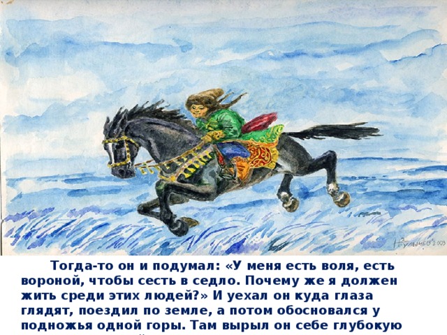  Тогда-то он и подумал: «У меня есть воля, есть вороной, чтобы сесть в седло. Почему же я должен жить среди этих людей?» И уехал он куда глаза глядят, поездил по земле, а потом обосновался у подножья одной горы. Там вырыл он себе глубокую нору и стал в ней жить.   