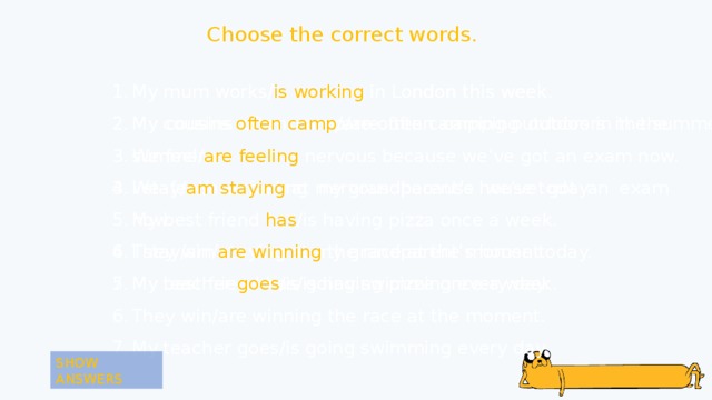 Choose the correct words. My mum works/is working in London this week. My cousins often camp/are often camping outdoors in the summer. We feel/are feeling nervous because we’ve got an exam now. I stay/am staying at my grandparent’s house today. My best friend has/is having pizza once a week. They win/are winning the race at the moment. My teacher goes/is going swimming every day. My mum works/ is working in London this week. My cousins often camp /are often camping outdoors in the summer. We feel/ are feeling nervous because we’ve got an exam now. I stay/ am staying at my grandparent’s house today. My best friend has /is having pizza once a week. They win/ are winning the race at the moment. My teacher goes /is going swimming every day. SHOW ANSWERS 