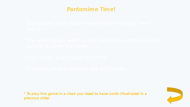 Pantomime Time! One player closes his\her eyes before clicking “next” button The other player watches the instructions and clicks the picture to cover the riddle Click “next” and change the roles In this round both players get 400 points. * To play this game in a class you need to have cards (illustrated in a previous slide) 