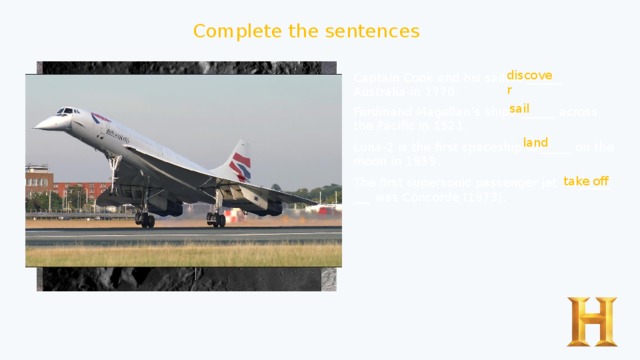 Complete the sentences discover Captain Cook and his sailors ______ Australia in 1770. sail Ferdinand Magellan’s ships ______ across the Pacific in 1521. land Luna-2 is the first spaceship to _____ on the moon in 1959. take off The first supersonic passenger jet to _____ ___ was Concorde (1973). 