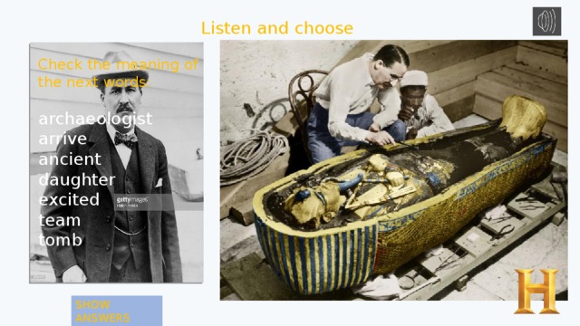 Listen and choose Check the meaning of the next words: archaeologist arrive ancient daughter excited team tomb Howard Carter was 17 when he went to Egypt to find out more about ancient Egypt. Howard Carter was 17 when he went to Egypt to find out more about ancient Egypt. True b) False True b) False 2. Lord Carnarvon was interested in ancient Egypt too and he worked for Carter. 2. Lord Carnarvon was interested in ancient Egypt too and he worked for Carter. a) True b) False a) True b) False 3. In 1907 Carter’s team discovered a door. 3. In 1907 Carter’s team discovered a door. True b) False True b) False 4. They opened the door on 4 th November. 4. They opened the door on 4 th November. True b) False True b) False 5. It was Tutankhamen’s tomb. 5. It was Tutankhamen’s tomb. a) True b) False a) True b) False SHOW ANSWERS 
