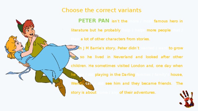 Choose the correct variants  PETER PAN isn’t the more / most famous hero in literature but he probably help / helps more people that / than a lot of other characters from stories.  In J M Barrie’s story, Peter didn’t wanted / want to grow up, so he lived in Neverland and looked after other children. He sometimes visited London and, one day when he was / did playing in the Darling families / family’s house, Wendy saw / did see him and they became friends. The story is about some / any of their adventures. 