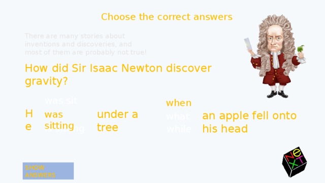 Choose the correct answers There are many stories about inventions and discoveries, and most of them are probably not true! How did Sir Isaac Newton discover gravity? was sit when when He under a tree was sitting was sitting an apple fell onto his head what is sitting while SHOW ANSWERS 