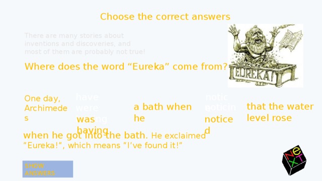 Choose the correct answers There are many stories about inventions and discoveries, and most of them are probably not true! Where does the word “Eureka” come from? notice have One day, Archimedes that the water level rose a bath when he noticing were having was having was having noticed noticed when he got into the bath. He exclaimed “Eureka!”, which means “I’ve found it!” SHOW ANSWERS 