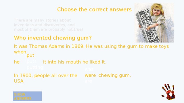 Choose the correct answers There are many stories about inventions and discoveries, and most of them are probably not true! Who invented chewing gum? It was Thomas Adams in 1869. He was using the gum to make toys when put put puts he it into his mouth he liked it. putting was were were chewing gum. In 1900, people all over the USA are SHOW ANSWERS 
