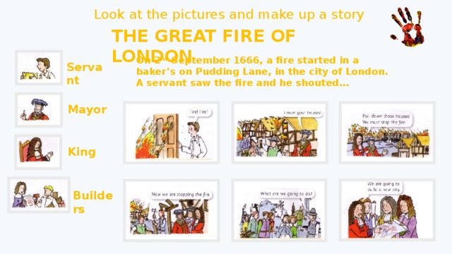 Look at the pictures and make up a story THE GREAT FIRE OF LONDON On 2 nd September 1666, a fire started in a baker’s on Pudding Lane, in the city of London. A servant saw the fire and he shouted… Servant Mayor King Builders 